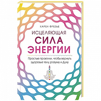Исцеляющая сила энергии. Простые практики, чтобы вернуть здоровье телу, разуму и Духу