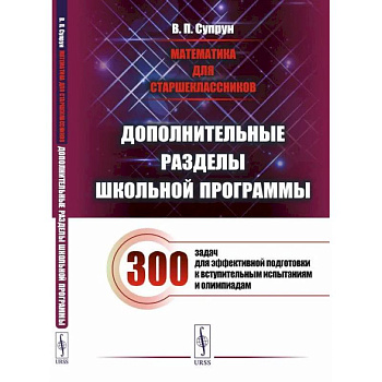 Математика для старшеклассников: Дополнительные разделы школьной программы. 300 задач для эффективной подготовки к вступительным испытаниям и олимпиад