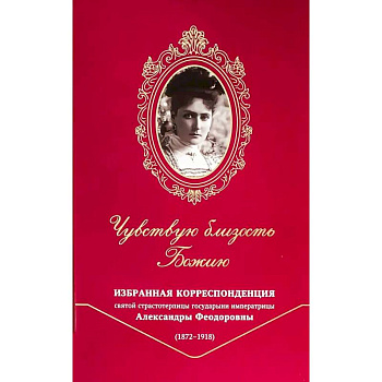 Чувствую близость Божию. Избранная корреспонденция святой страстотерпицы государыни императрицы Александры Феодоровны (1872 -1918)