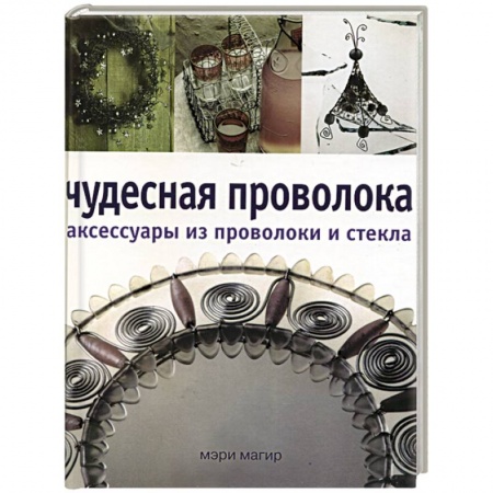 Рукоделие. Творчество, книга Чудесная проволока аксессуары из проволоки и стекла